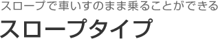 スロープで車いすのまま乗ることができる スロープタイプ