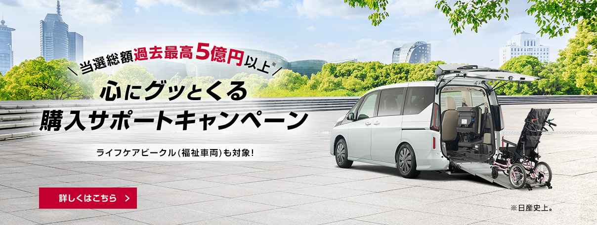 当選総額過去最高5億円以上（日産史上） 心にグッとくる購入サポートキャンペーン ライフケアビークル（福祉車両）も対象！ 詳しくはこちら
