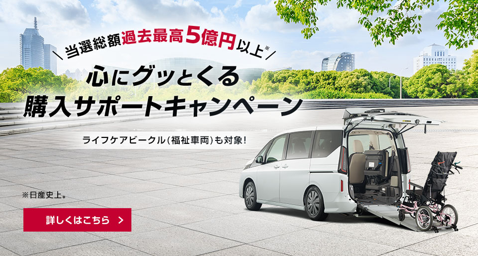 当選総額過去最高5億円以上（日産史上） 心にグッとくる購入サポートキャンペーン ライフケアビークル（福祉車両）も対象！ 詳しくはこちら