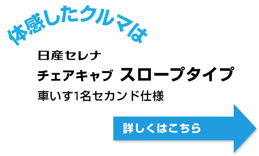 体感したのはこのクルマ 日産セレナ チェアキャブ スロープタイプ